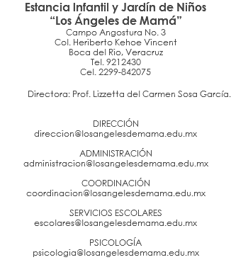 Estancia Infantil y Jardín de Niños “Los Ángeles de Mamá” Campo Angostura No. 3 Col. Heriberto Kehoe Vincent Boca del Rio, Veracruz Tel. 9212430 Cel. 2299-842075 Directora: Prof. Lizzetta del Carmen Sosa García. DIRECCIÓN direccion@losangelesdemama.edu.mx ADMINISTRACIÓN administracion@losangelesdemama.edu.mx COORDINACIÓN coordinacion@losangelesdemama.edu.mx SERVICIOS ESCOLARES escolares@losangelesdemama.edu.mx PSICOLOGÍA psicologia@losangelesdemama.edu.mx 